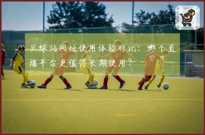 买球站网址使用体验对比：哪个直播平台更值得长期使用？