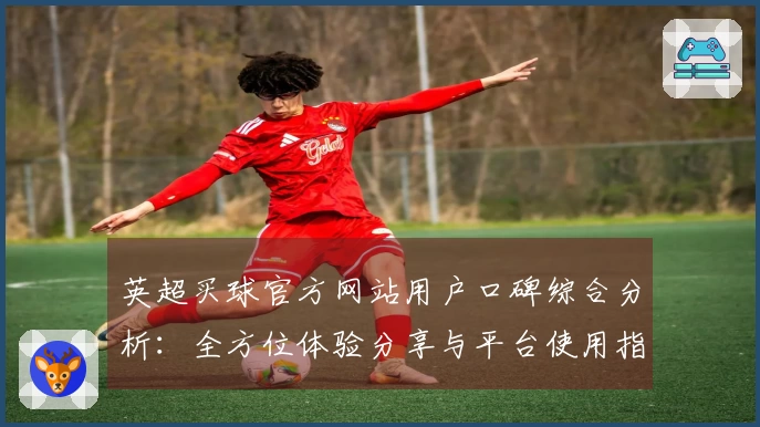英超买球官方网站用户口碑综合分析：全方位体验分享与平台使用指南