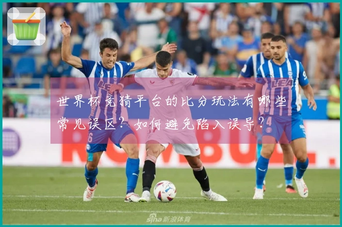 世界杯竞猜平台的比分玩法有哪些常见误区？如何避免陷入误导？