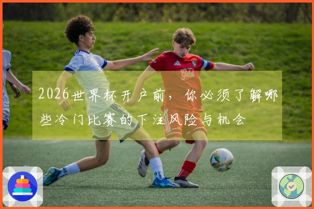 2026世界杯开户前,你必须了解哪些冷门比赛的下注风险与机会
